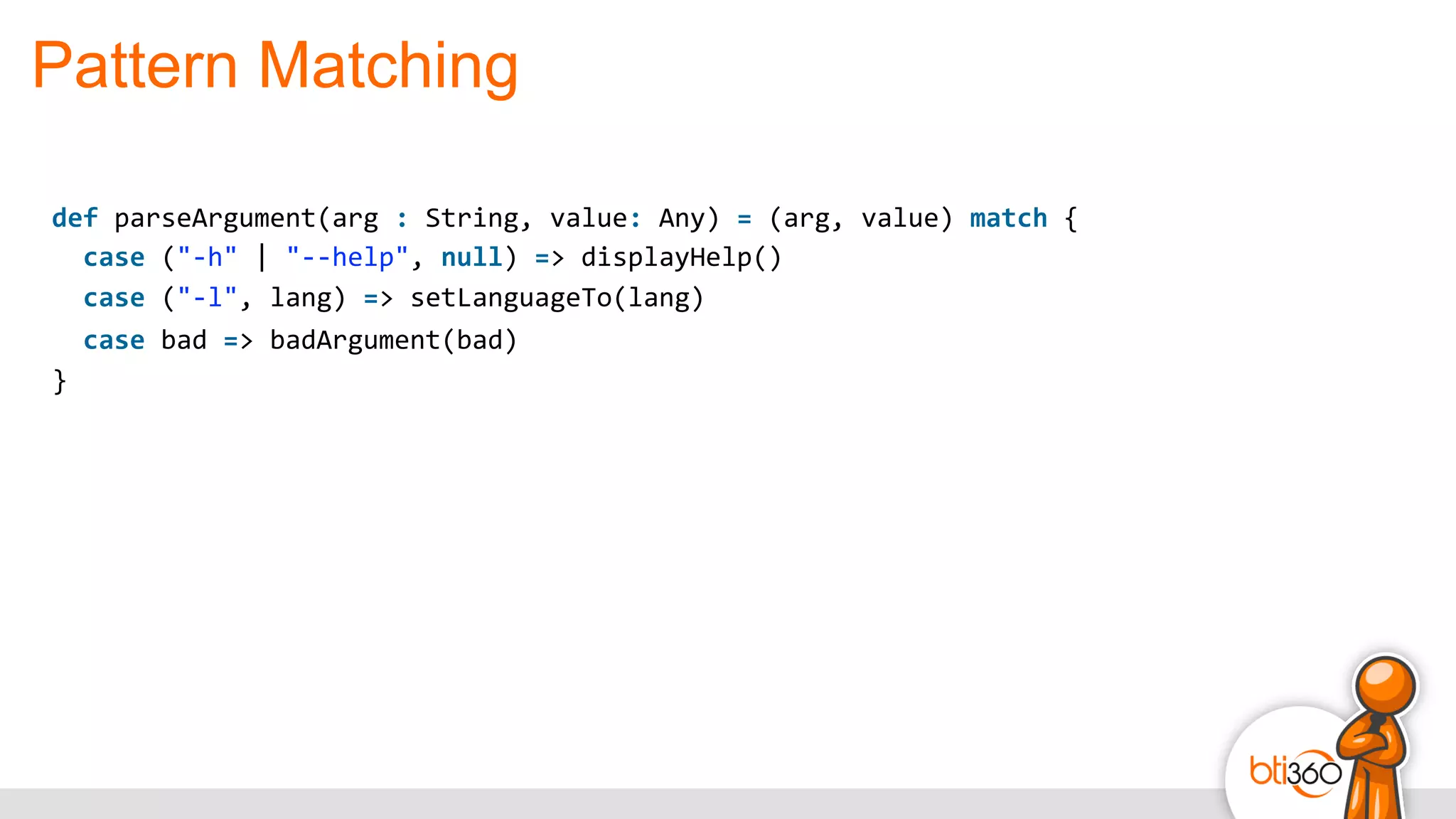 Pattern Matching
def	
  parseArgument(arg	
  :	
  String,	
  value:	
  Any)	
  =	
  (arg,	
  value)	
  match	
  {	
  
	
  	
  case	
  ("-­‐h"	
  |	
  "-­‐-­‐help",	
  null)	
  =>	
  displayHelp()	
  
	
  	
  case	
  ("-­‐l",	
  lang)	
  =>	
  setLanguageTo(lang)	
  
	
  	
  case	
  bad	
  =>	
  badArgument(bad)	
  
}
 
