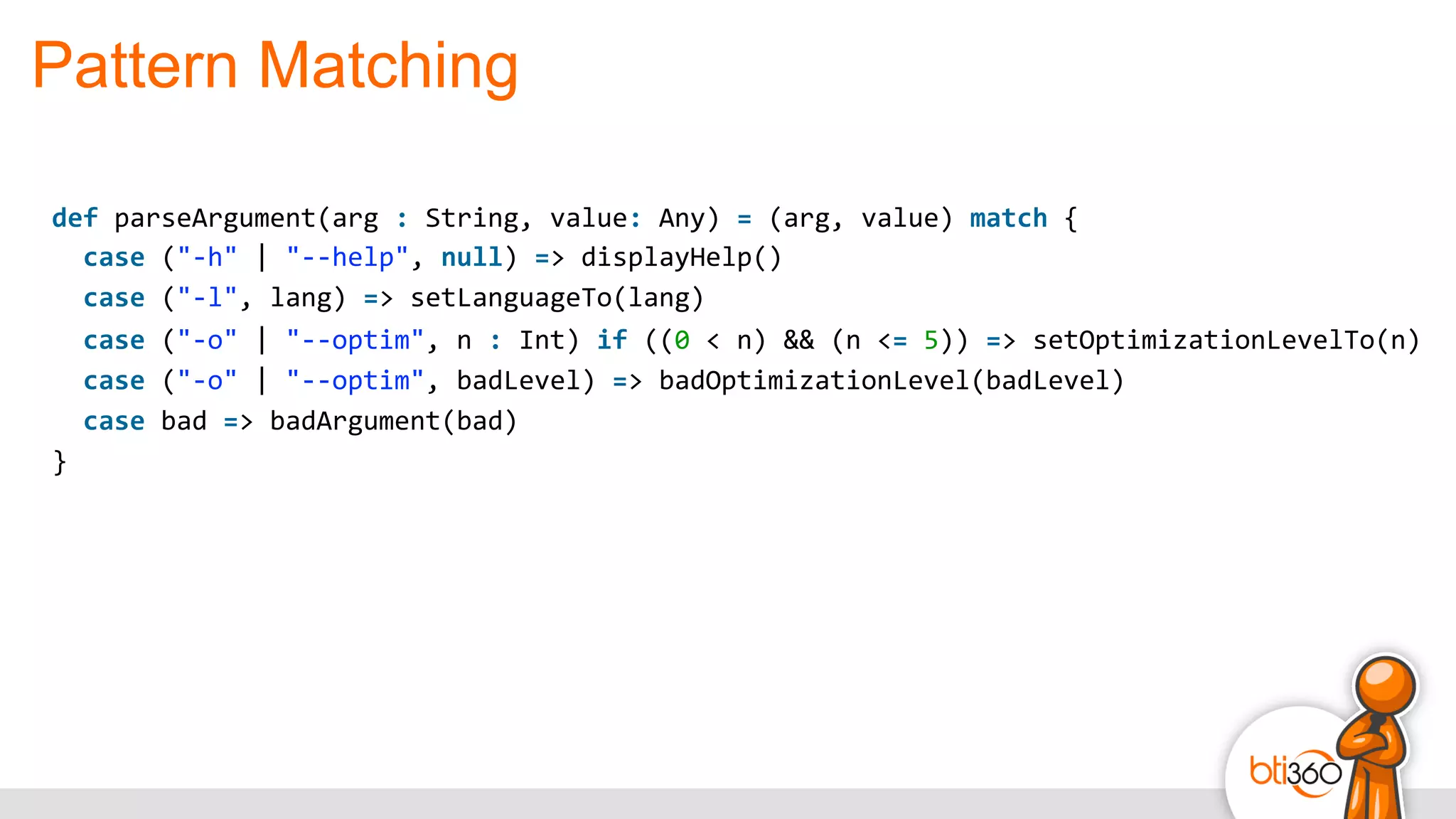Pattern Matching
def	
  parseArgument(arg	
  :	
  String,	
  value:	
  Any)	
  =	
  (arg,	
  value)	
  match	
  {	
  
	
  	
  case	
  ("-­‐h"	
  |	
  "-­‐-­‐help",	
  null)	
  =>	
  displayHelp()	
  
	
  	
  case	
  ("-­‐l",	
  lang)	
  =>	
  setLanguageTo(lang)	
  
	
  	
  case	
  ("-­‐o"	
  |	
  "-­‐-­‐optim",	
  n	
  :	
  Int)	
  if	
  ((0	
  <	
  n)	
  &&	
  (n	
  <=	
  5))	
  =>	
  setOptimizationLevelTo(n)	
  
	
  	
  case	
  ("-­‐o"	
  |	
  "-­‐-­‐optim",	
  badLevel)	
  =>	
  badOptimizationLevel(badLevel)	
  
	
  	
  case	
  bad	
  =>	
  badArgument(bad)	
  
}
 