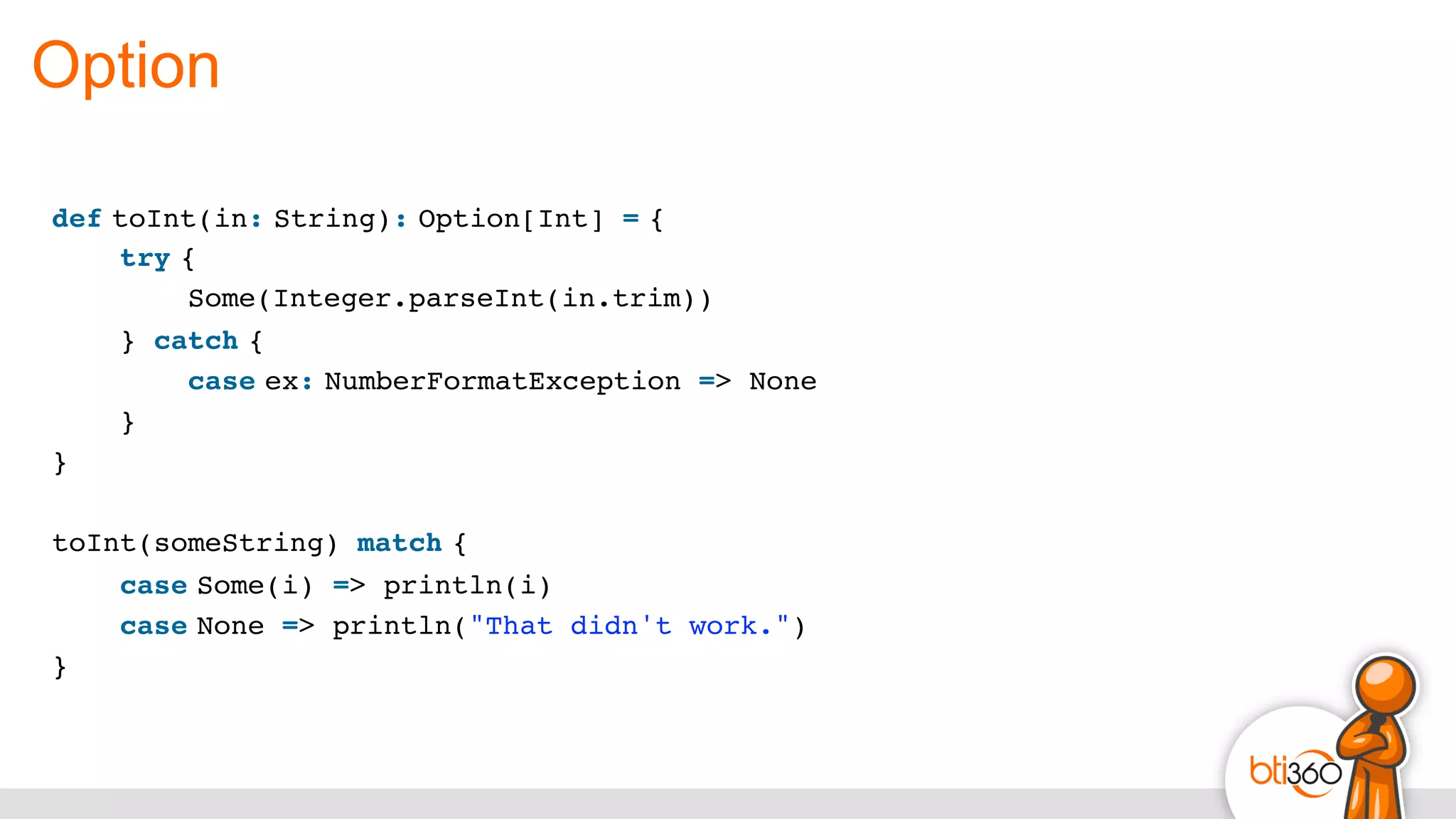 Option
def toInt(in: String): Option[Int] = {
    try {
        Some(Integer.parseInt(in.trim))
    } catch {
        case ex: NumberFormatException => None
    }
}
toInt(someString) match {
    case Some(i) => println(i)
    case None => println("That didn't work.")
}
 