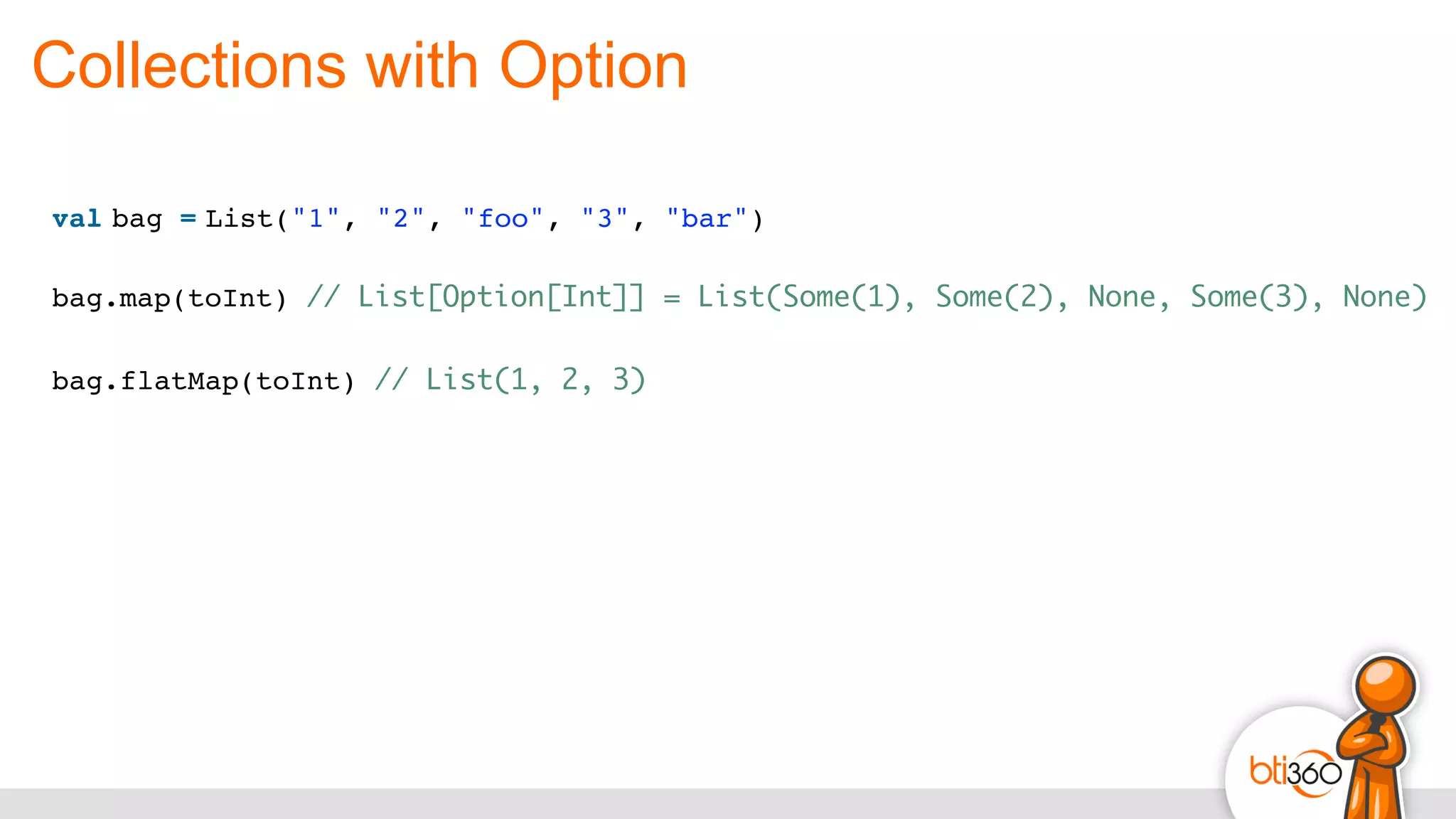 Collections with Option
val bag = List("1", "2", "foo", "3", "bar")
bag.map(toInt) // List[Option[Int]] = List(Some(1), Some(2), None, Some(3), None)
bag.flatMap(toInt) // List(1, 2, 3)
 