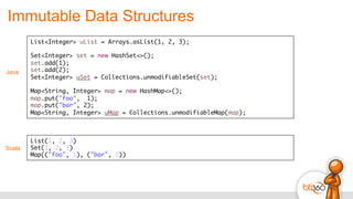 Immutable Data Structures
Scala
List(1, 2, 3)
Set(1, 2, 3)
Map(("foo", 1), ("bar", 2))	
  
List<Integer> uList = Arrays.asList(1, 2, 3);
Set<Integer> set = new HashSet<>();
set.add(1);
set.add(2);
Set<Integer> uSet = Collections.unmodifiableSet(set);
Map<String, Integer> map = new HashMap<>();
map.put("foo", 1);
map.put("bar", 2);
Map<String, Integer> uMap = Collections.unmodifiableMap(map);
Java
 