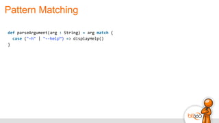 Pattern Matching
def	
  parseArgument(arg	
  :	
  String)	
  =	
  arg	
  match	
  {	
  
	
  	
  case	
  ("-­‐h"	
  |	
  "-­‐-­‐help”)	
  =>	
  displayHelp()	
  
}
 