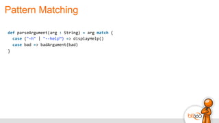Pattern Matching
def	
  parseArgument(arg	
  :	
  String)	
  =	
  arg	
  match	
  {	
  
	
  	
  case	
  ("-­‐h"	
  |	
  "-­‐-­‐help”)	
  =>	
  displayHelp()	
  
	
  	
  case	
  bad	
  =>	
  badArgument(bad)	
  
}
 