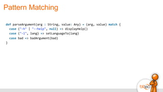 Pattern Matching
def	
  parseArgument(arg	
  :	
  String,	
  value:	
  Any)	
  =	
  (arg,	
  value)	
  match	
  {	
  
	
  	
  case	
  ("-­‐h"	
  |	
  "-­‐-­‐help",	
  null)	
  =>	
  displayHelp()	
  
	
  	
  case	
  ("-­‐l",	
  lang)	
  =>	
  setLanguageTo(lang)	
  
	
  	
  case	
  bad	
  =>	
  badArgument(bad)	
  
}
 