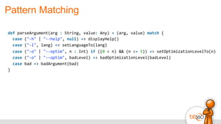 Pattern Matching
def	
  parseArgument(arg	
  :	
  String,	
  value:	
  Any)	
  =	
  (arg,	
  value)	
  match	
  {	
  
	
  	
  case	
  ("-­‐h"	
  |	
  "-­‐-­‐help",	
  null)	
  =>	
  displayHelp()	
  
	
  	
  case	
  ("-­‐l",	
  lang)	
  =>	
  setLanguageTo(lang)	
  
	
  	
  case	
  ("-­‐o"	
  |	
  "-­‐-­‐optim",	
  n	
  :	
  Int)	
  if	
  ((0	
  <	
  n)	
  &&	
  (n	
  <=	
  5))	
  =>	
  setOptimizationLevelTo(n)	
  
	
  	
  case	
  ("-­‐o"	
  |	
  "-­‐-­‐optim",	
  badLevel)	
  =>	
  badOptimizationLevel(badLevel)	
  
	
  	
  case	
  bad	
  =>	
  badArgument(bad)	
  
}
 