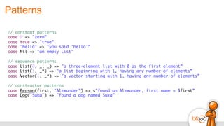Patterns
// constant patterns
case 0 => "zero”
case true => "true”
case "hello" => "you said 'hello'”
case Nil => "an empty List"
// sequence patterns
case List(0, _, _) => "a three-element list with 0 as the first element”
case List(1, _*) => "a list beginning with 1, having any number of elements”
case Vector(1, _*) => "a vector starting with 1, having any number of elements”
// constructor patterns
case Person(first, "Alexander") => s"found an Alexander, first name = $first”
case Dog("Suka") => "found a dog named Suka”
 