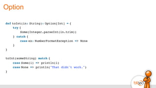 Option
def toInt(in: String): Option[Int] = {
    try {
        Some(Integer.parseInt(in.trim))
    } catch {
        case ex: NumberFormatException => None
    }
}
toInt(someString) match {
    case Some(i) => println(i)
    case None => println("That didn't work.")
}
 