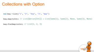 Collections with Option
val bag = List("1", "2", "foo", "3", "bar")
bag.map(toInt) // List[Option[Int]] = List(Some(1), Some(2), None, Some(3), None)
bag.flatMap(toInt) // List(1, 2, 3)
 
