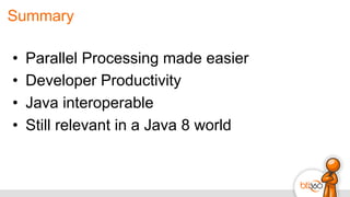 Summary
•  Parallel Processing made easier
•  Developer Productivity
•  Java interoperable
•  Still relevant in a Java 8 world
 