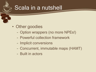Scala in a nutshell


• Other goodies
  –   Option wrappers (no more NPEs!)
  –   Powerful collection framework
  –   Implicit conversions
  –   Concurrent, immutable maps (HAMT)
  –   Built in actors
 