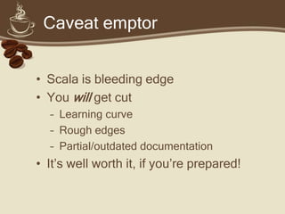 Caveat emptor


• Scala is bleeding edge
• You will get cut
  – Learning curve
  – Rough edges
  – Partial/outdated documentation
• It’s well worth it, if you’re prepared!
 