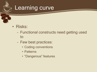 Learning curve


• Risks:
  – Functional constructs need getting used
    to
  – Few best practices:
     • Coding conventions
     • Patterns
     • “Dangerous” features
 