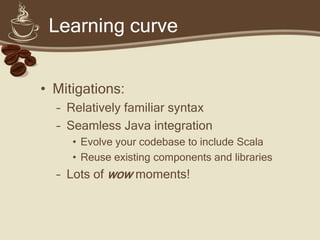 Learning curve


• Mitigations:
  – Relatively familiar syntax
  – Seamless Java integration
     • Evolve your codebase to include Scala
     • Reuse existing components and libraries
  – Lots of wow moments!
 