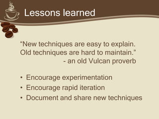 Lessons learned


“New techniques are easy to explain.
Old techniques are hard to maintain.”
             - an old Vulcan proverb

• Encourage experimentation
• Encourage rapid iteration
• Document and share new techniques
 