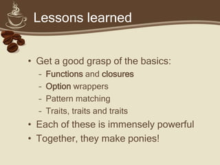 Lessons learned


• Get a good grasp of the basics:
  –   Functions and closures
  –   Option wrappers
  –   Pattern matching
  –   Traits, traits and traits
• Each of these is immensely powerful
• Together, they make ponies!
 