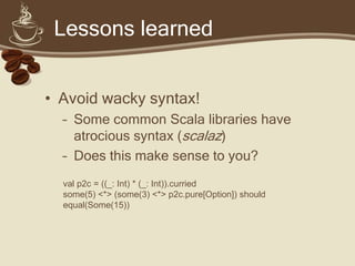 Lessons learned


• Avoid wacky syntax!
  – Some common Scala libraries have
    atrocious syntax (scalaz)
  – Does this make sense to you?
  val p2c = ((_: Int) * (_: Int)).curried
  some(5) <*> (some(3) <*> p2c.pure[Option]) should
  equal(Some(15))
 