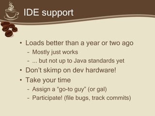 IDE support


•   Lower your expectations
•   Don’t skimp on dev hardware!
•   Use latest IDE/plugin builds
•   Take your time
    – Grok the tool-chain
    – Assign a “go-to guy” (or gal)
 
