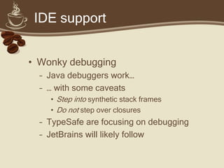 IDE support


• Wonky debugging
  – Java debuggers work…
  – … with some caveats
    • Step into synthetic stack frames
    • Do not step over closures
  – TypeSafe are focusing on debugging
  – JetBrains will likely follow
 