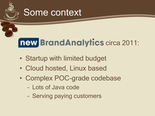 Some context


                               circa 2011:

• Startup with limited budget
• Cloud hosted, Linux based
• Complex prototype codebase
  – Lots of Java code
  – Serving paying customers
 