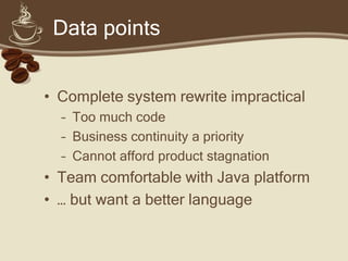 Data points


• Complete system rewrite impractical
  – Too much code
  – Business continuity a priority
  – Cannot afford product stagnation
• Team comfortable with Java platform
• … but want a better language
 