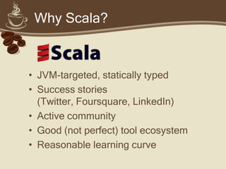 Why Scala?



• JVM-targeted, statically typed
• Success stories (Twitter, Foursquare,
  LinkedIn)
• Active community
• Good (not perfect) tool ecosystem
• Reasonable learning curve
 