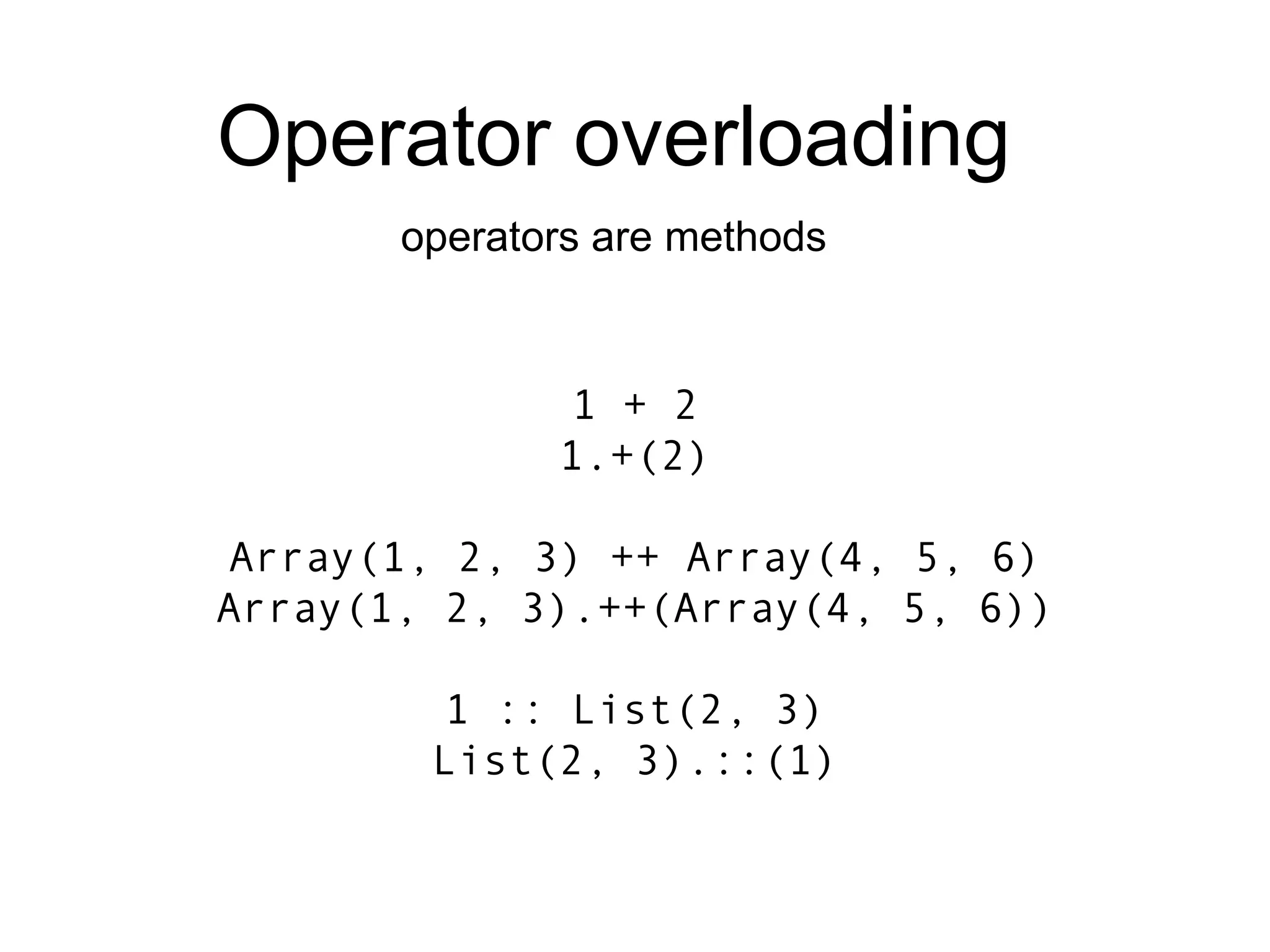 1 + 2 1.+(2) Array(1, 2, 3) ++ Array(4, 5, 6) Array(1, 2, 3).++(Array(4, 5, 6)) 1 :: List(2, 3) List(2, 3).::(1) Operator overloading operators are methods 