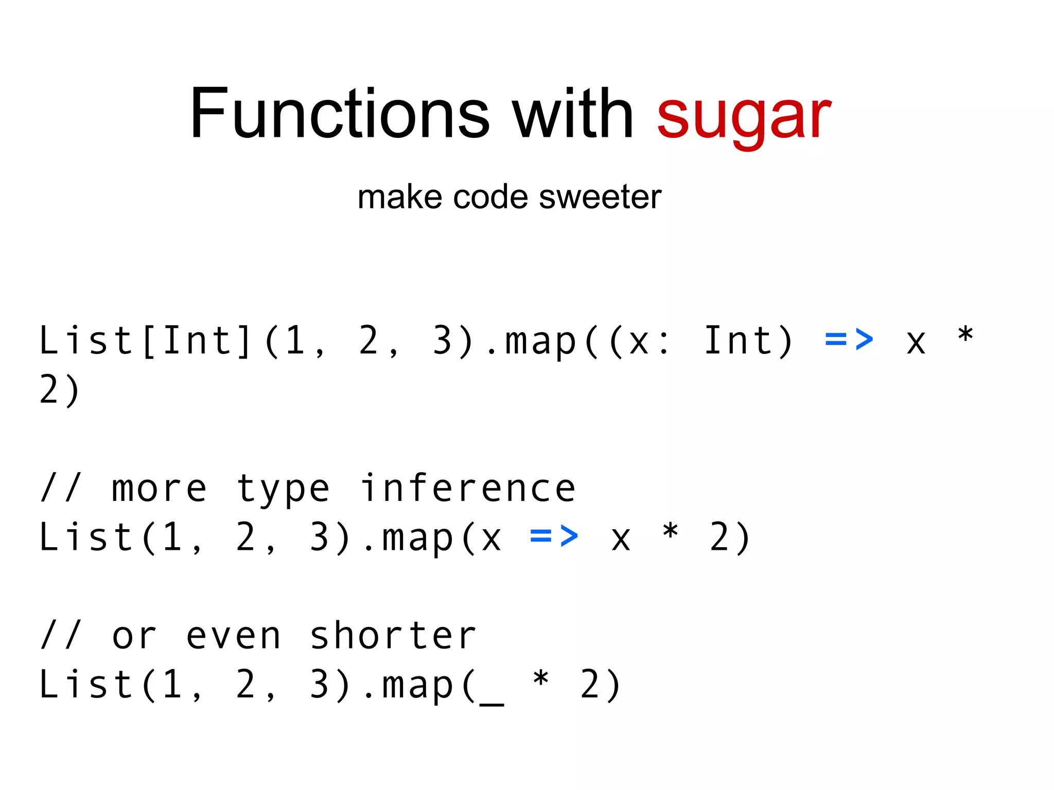 List [Int] (1, 2, 3).map((x: Int)  =>  x * 2) // more type inference List(1, 2, 3).map(x  =>  x * 2) // or even shorter List(1, 2, 3).map(_ * 2) Functions with  sugar make code sweeter 