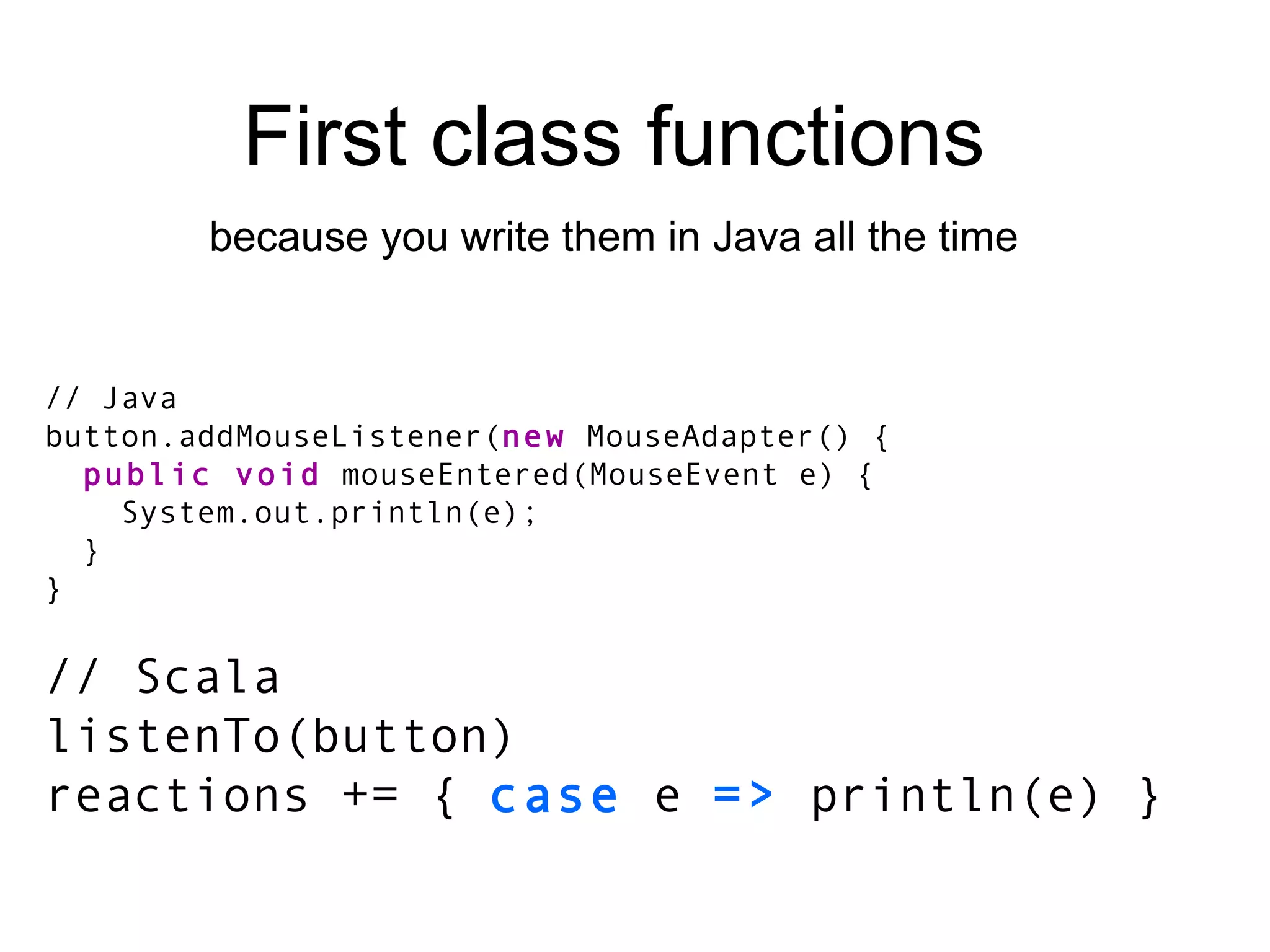 // Java button.addMouseListener( new  MouseAdapter() { public void  mouseEntered(MouseEvent e) { System.out.println(e); } } // Scala listenTo(button) reactions += {  case  e  =>  println(e) } First class functions because you write them in Java all the time 