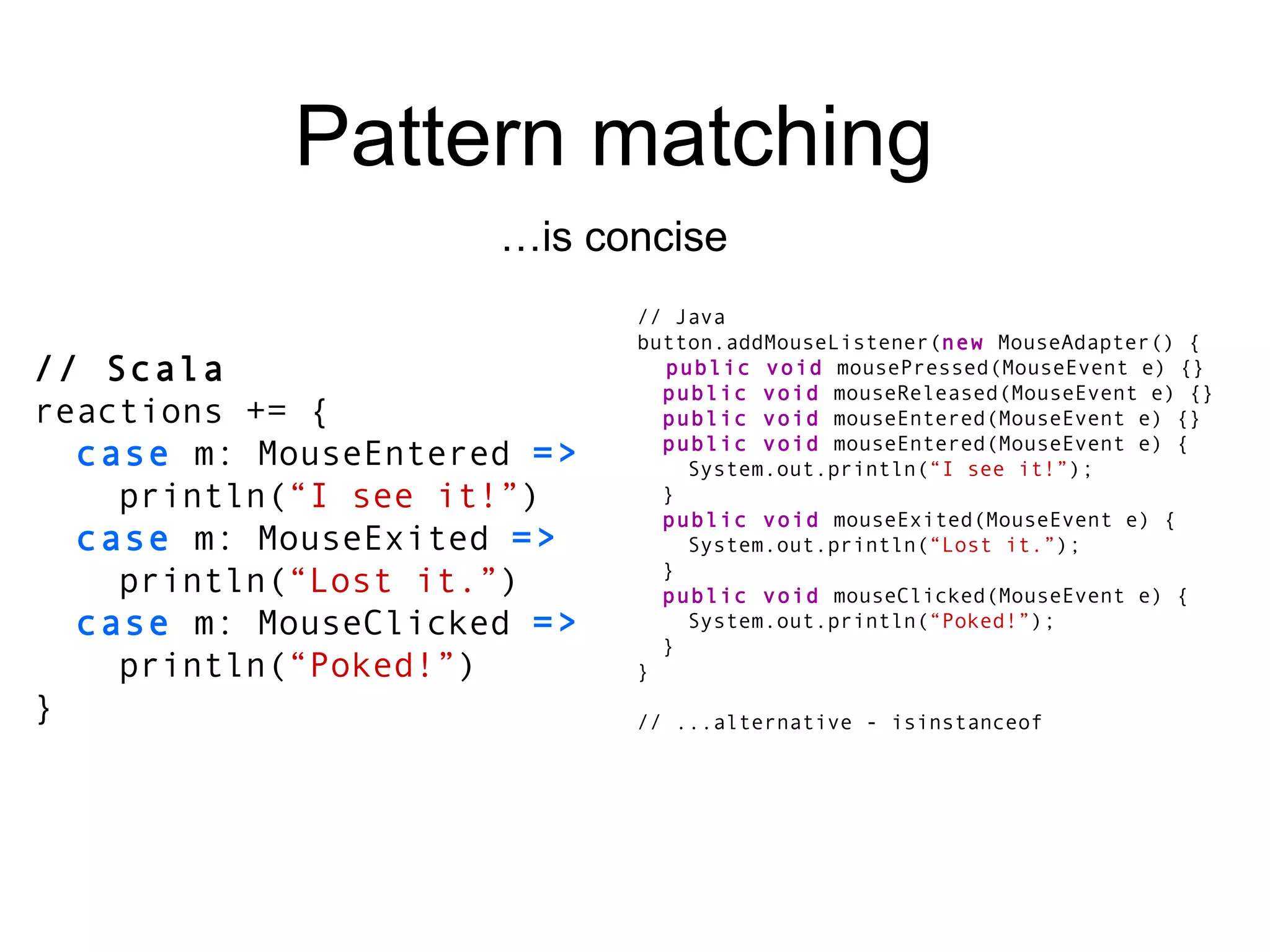 Pattern matching … is concise // Scala reactions += { case  m: MouseEntered  => println( “I see it!” ) case  m: MouseExited  => println( “Lost it.” ) case  m: MouseClicked  => println( “Poked!” ) } // Java button.addMouseListener( new  MouseAdapter() { public void  mousePressed(MouseEvent e) {} public void  mouseReleased(MouseEvent e) {} public void  mouseEntered(MouseEvent e) {} public void  mouseEntered(MouseEvent e) { System.out.println( “I see it!” ); } public void  mouseExited(MouseEvent e) { System.out.println( “Lost it.” ); } public void  mouseClicked(MouseEvent e) { System.out.println( “Poked!” ); } } // ...alternative - isinstanceof 