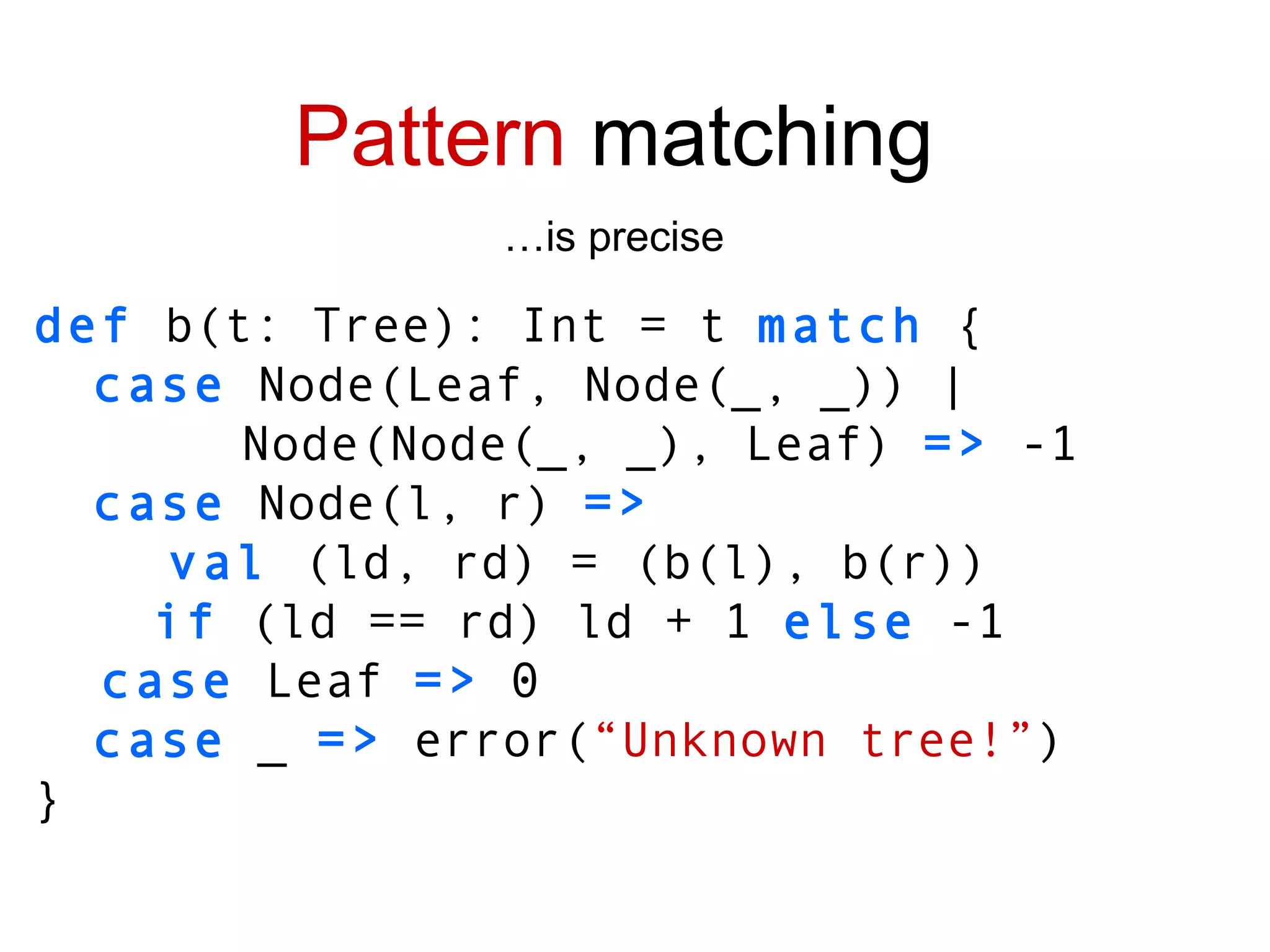def  b(t: Tree): Int = t  match  { case  Node(Leaf, Node(_, _)) | Node(Node(_, _), Leaf)  =>  -1 case  Node(l, r)  => val  (ld, rd) =   (b(l), b(r)) if  (ld == rd) ld + 1  else  -1 case  Leaf  =>  0 case  _  =>  error( “Unknown tree!” ) } Pattern  matching … is precise 