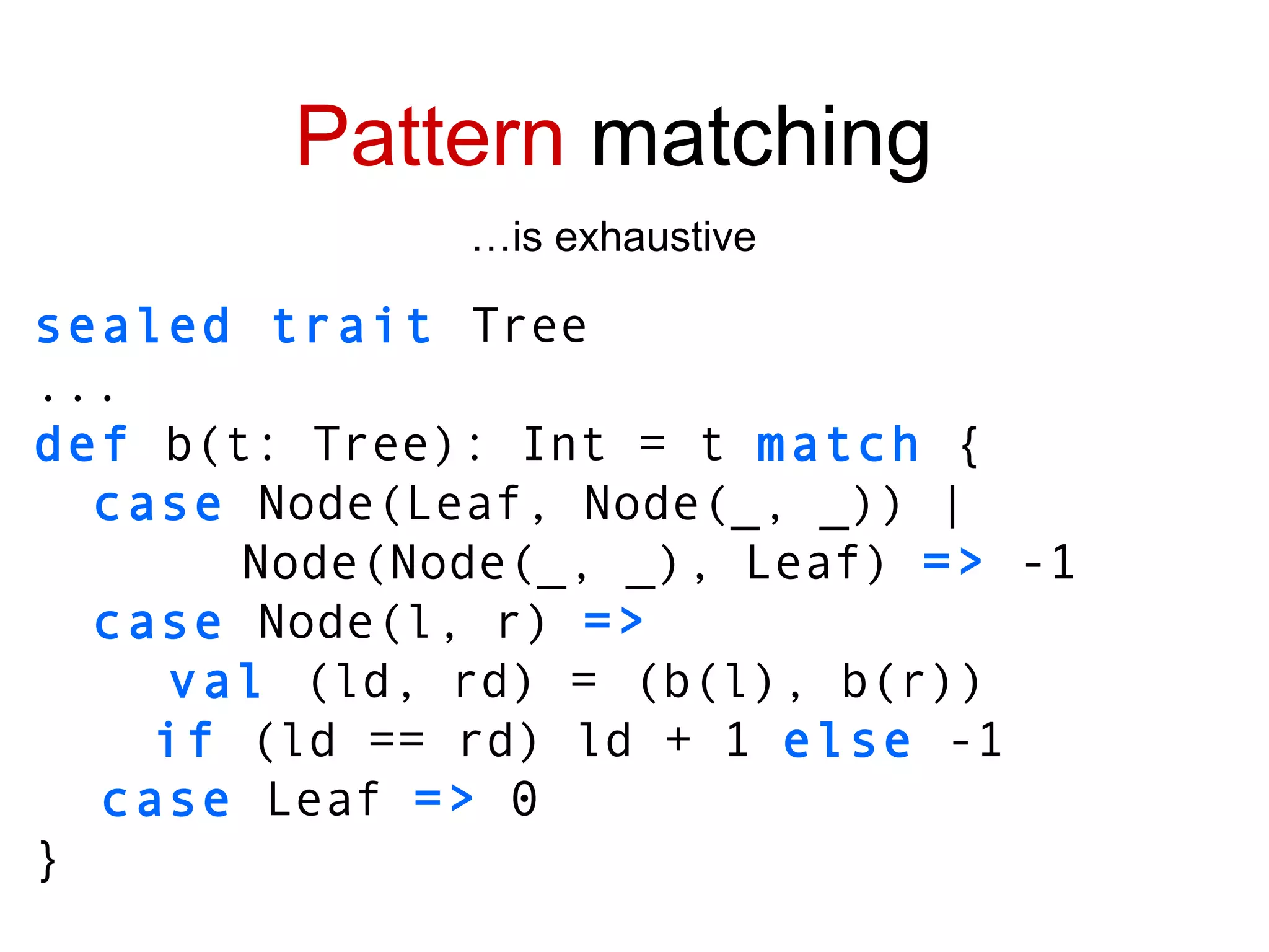 sealed trait  Tree ... def  b(t: Tree): Int = t  match  { case  Node(Leaf, Node(_, _)) | Node(Node(_, _), Leaf)  =>  -1 case  Node(l, r)  => val  (ld, rd) =   (b(l), b(r)) if  (ld == rd) ld + 1  else  -1 case  Leaf  =>  0 } Pattern  matching … is exhaustive 