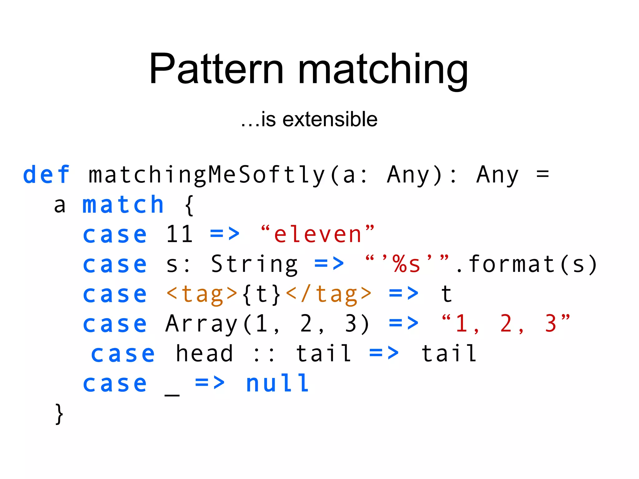 def  matchingMeSoftly(a: Any): Any = a  match  { case  11  =>   “eleven” case  s: String  =>   “’%s’” .format(s) case   <tag> {t} </tag>   =>  t case  Array(1, 2, 3)  =>  “1, 2, 3” case  head :: tail   =>  tail case  _  => null } Pattern matching … is extensible 