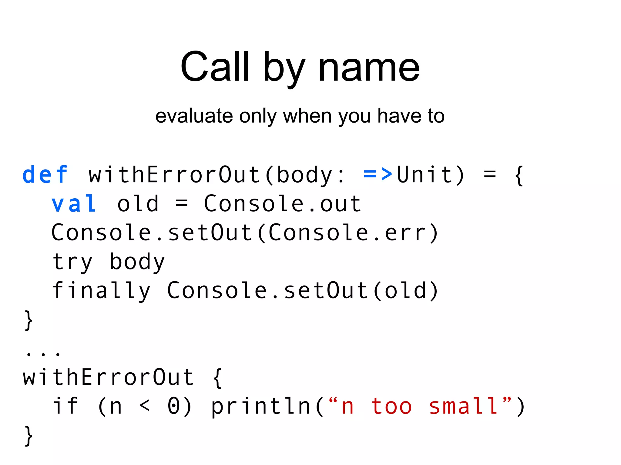 Call by name evaluate only when you have to def  withErrorOut(body:  => Unit) = { val  old = Console.out Console.setOut(Console.err) try body finally Console.setOut(old) } ... withErrorOut { if (n < 0) println( “n too small” ) } 