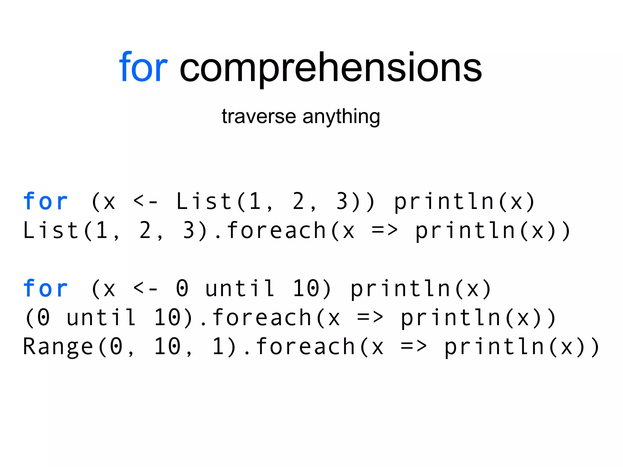 for  comprehensions traverse anything for  (x <- List(1, 2, 3)) println(x) List(1, 2, 3).foreach(x => println(x)) for  (x <- 0 until 10) println(x) (0 until 10).foreach(x => println(x)) Range(0, 10, 1).foreach(x => println(x)) 