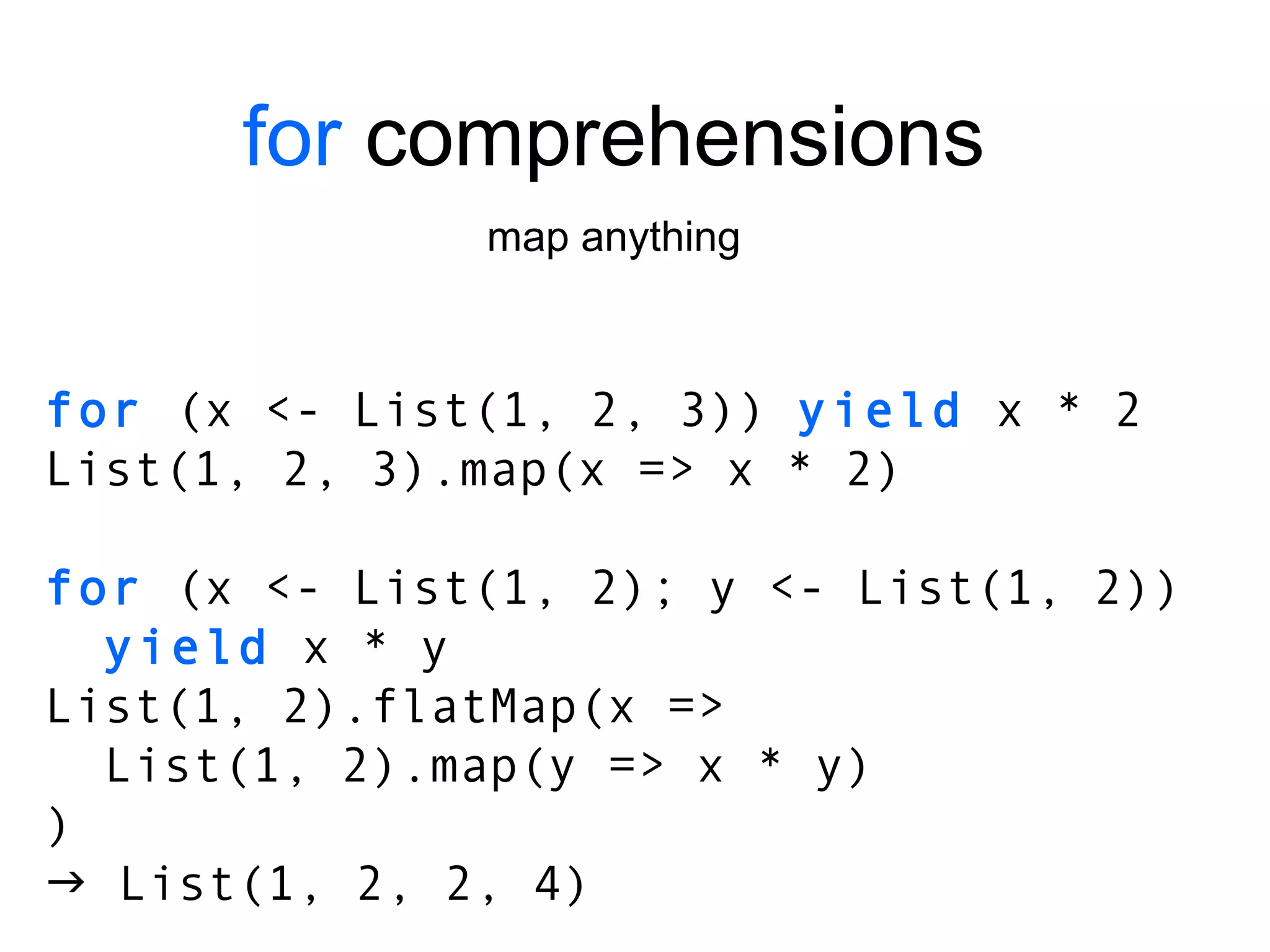 for  comprehensions map anything for  (x <- List(1, 2, 3))  yield  x * 2 List(1, 2, 3).map(x => x * 2) for  (x <- List(1, 2); y <- List(1, 2)) yield  x * y List(1, 2).flatMap(x => List(1, 2).map(y => x * y) )    List(1, 2, 2, 4) 