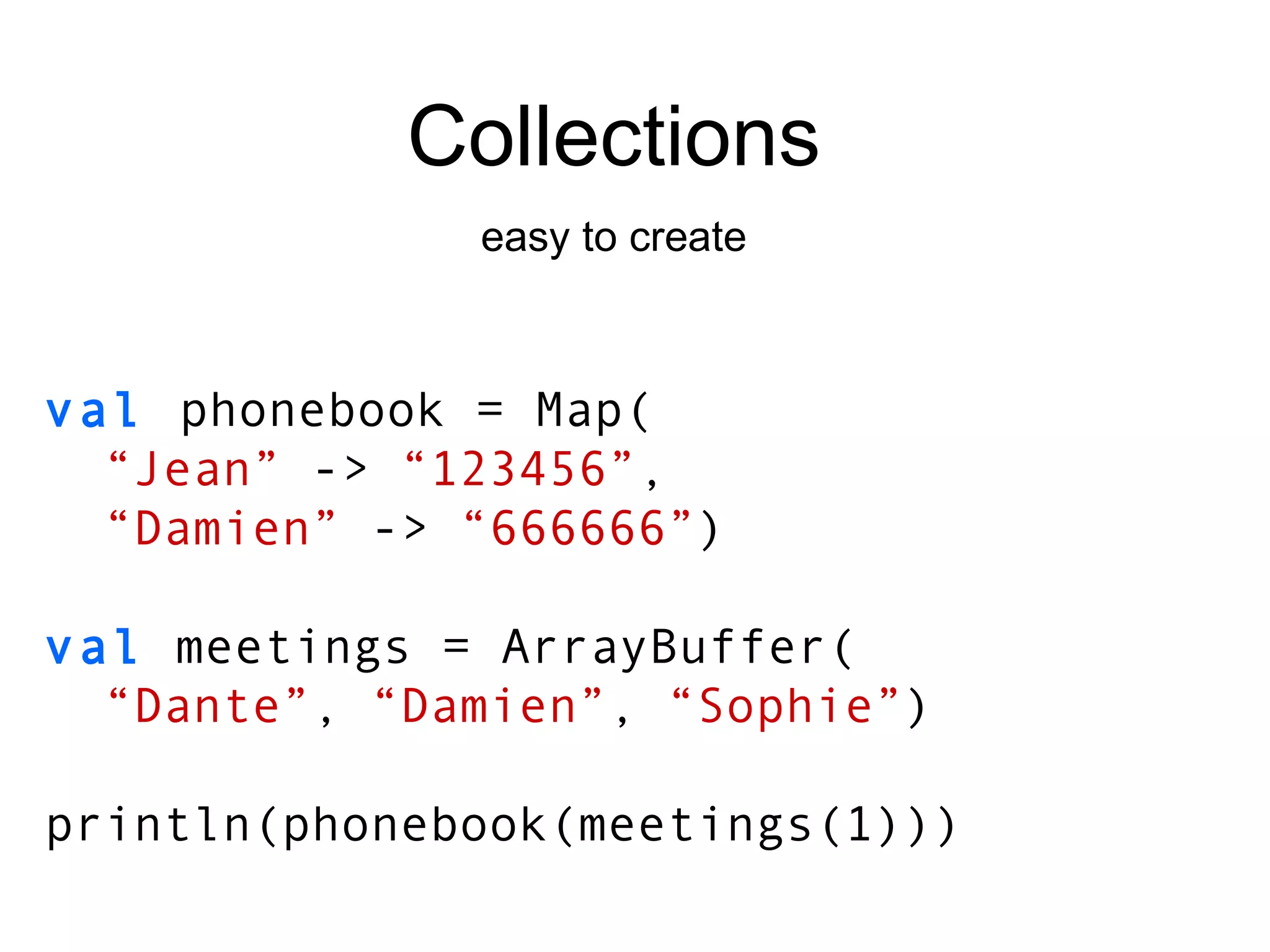 Collections easy to create val   phonebook = Map( “ Jean”  ->   “123456” , “ Damien”  ->  “666666” ) val  meetings = ArrayBuffer( “ Dante” ,  “Damien” ,  “Sophie” ) println(phonebook(meetings(1))) 