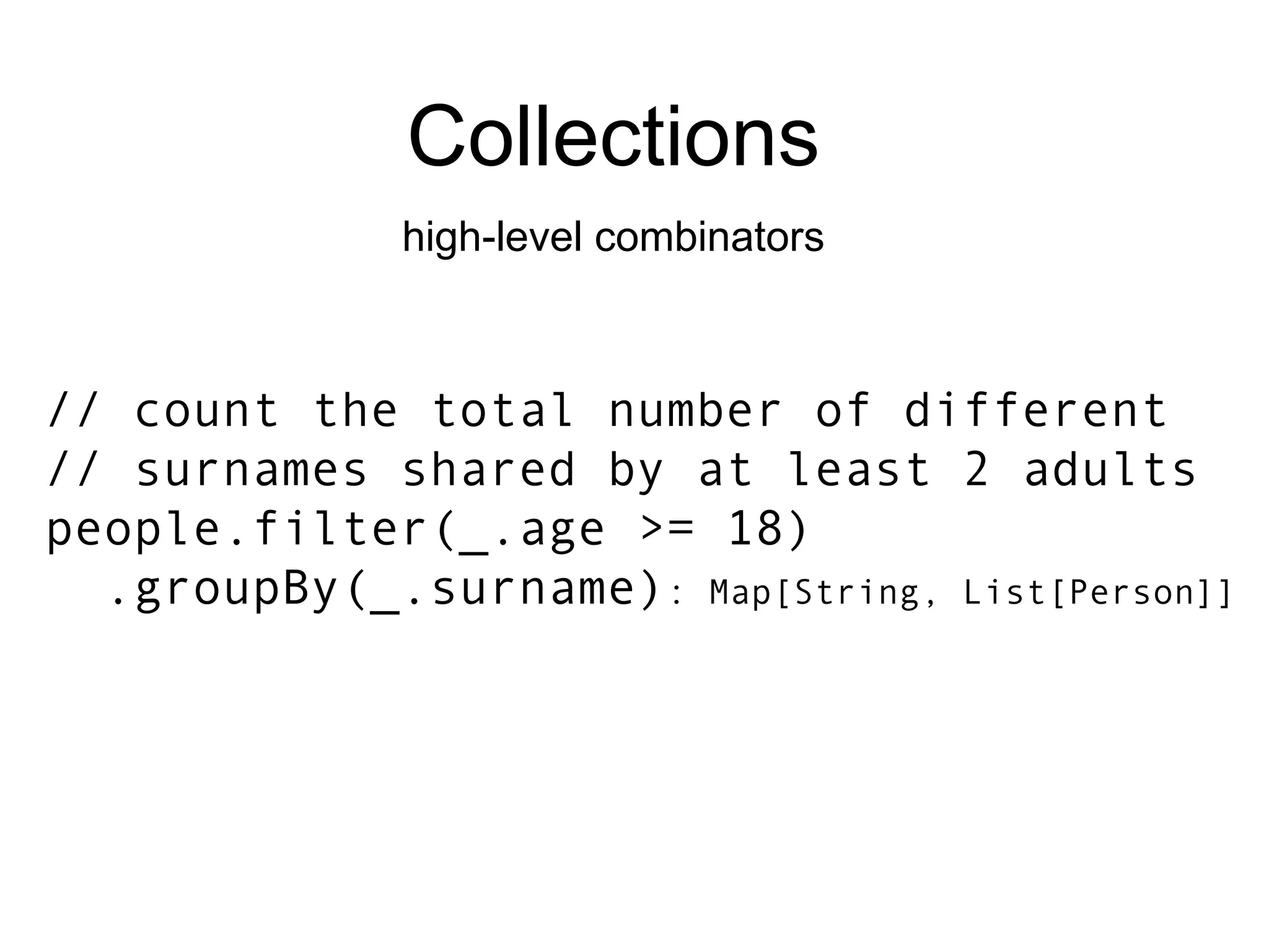 Collections high-level combinators // count the total number of different // surnames shared by at least 2 adults people.filter(_.age >= 18) .groupBy(_.surname) : Map[String, List[Person]] 