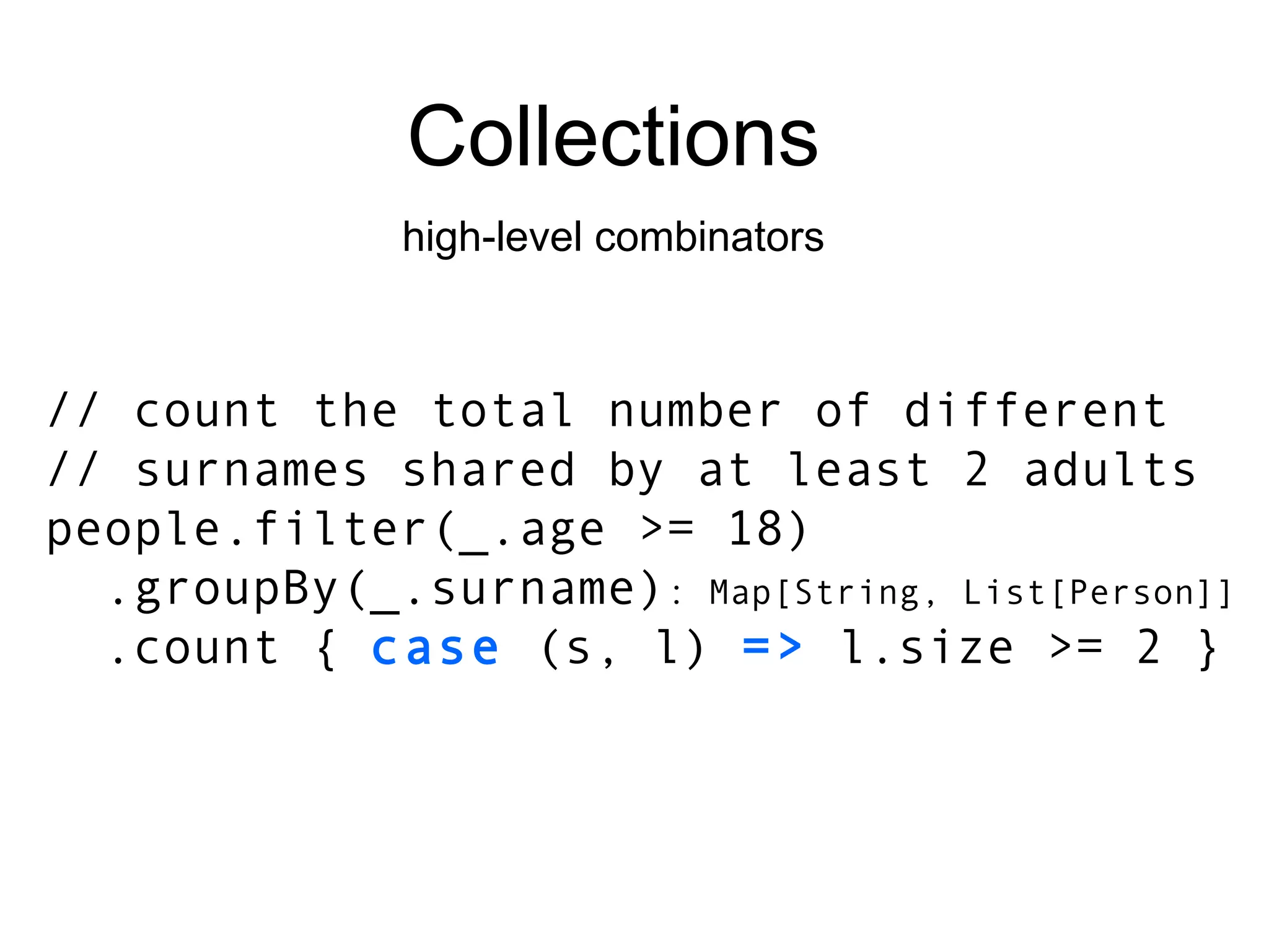 Collections high-level combinators // count the total number of different // surnames shared by at least 2 adults people.filter(_.age >= 18) .groupBy(_.surname) : Map[String, List[Person]] .count {  case  (s, l)  =>  l.size >= 2 } 