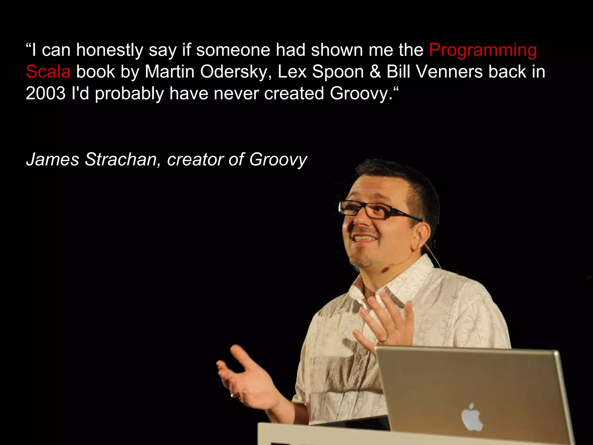 “ I can honestly say if someone had shown me the  Programming Scala  book by Martin Odersky, Lex Spoon & Bill Venners back in 2003 I'd probably have never created Groovy.“ James Strachan, creator of Groovy 