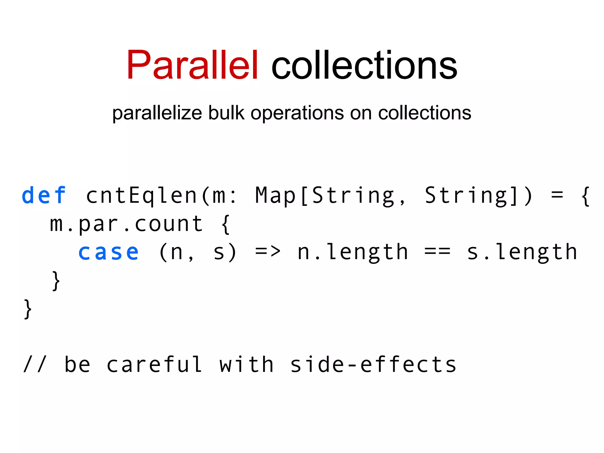 Parallel  collections parallelize bulk operations on collections def  cntEqlen(m: Map[String, String]) = { m.par.count { case  (n, s) => n.length == s.length } } // be careful with side-effects 