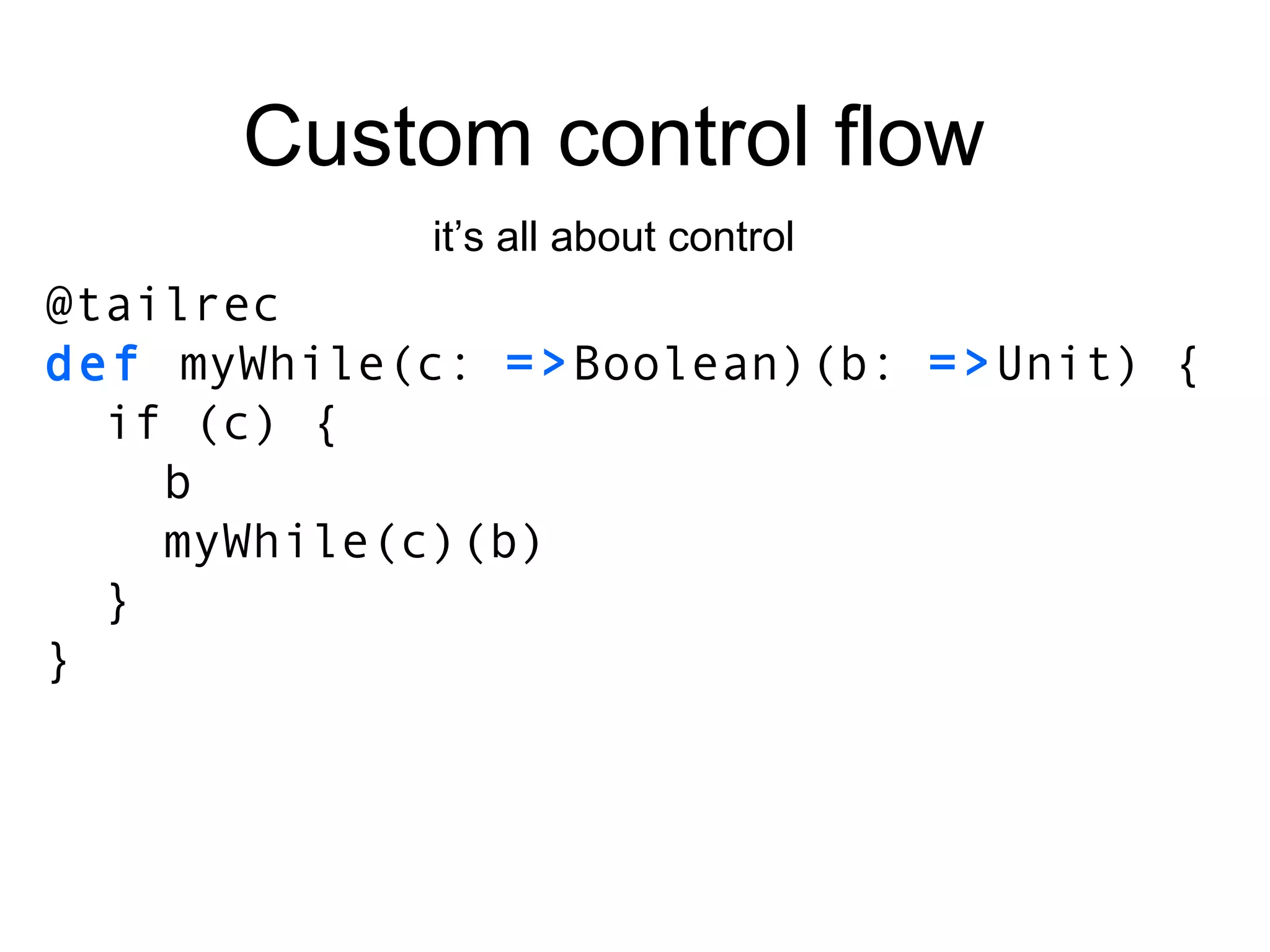 Custom control flow it’s all about control @tailrec def  myWhile(c:  => Boolean)(b:  => Unit) { if (c) { b myWhile(c)(b) } } 