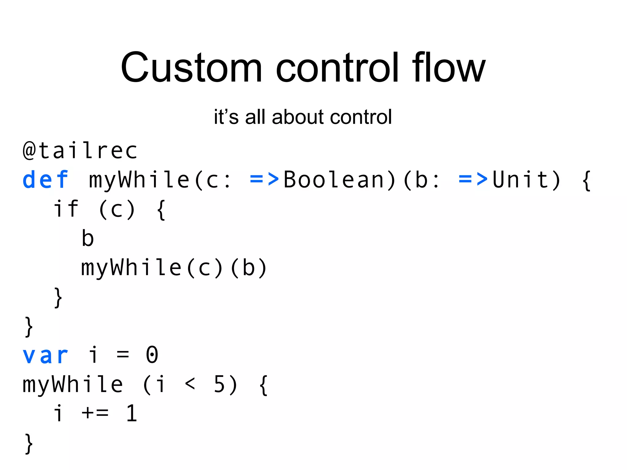 Custom control flow it’s all about control @tailrec def  myWhile(c:  => Boolean)(b:  => Unit) { if (c) { b myWhile(c)(b) } } var  i = 0 myWhile (i < 5) { i += 1 } 
