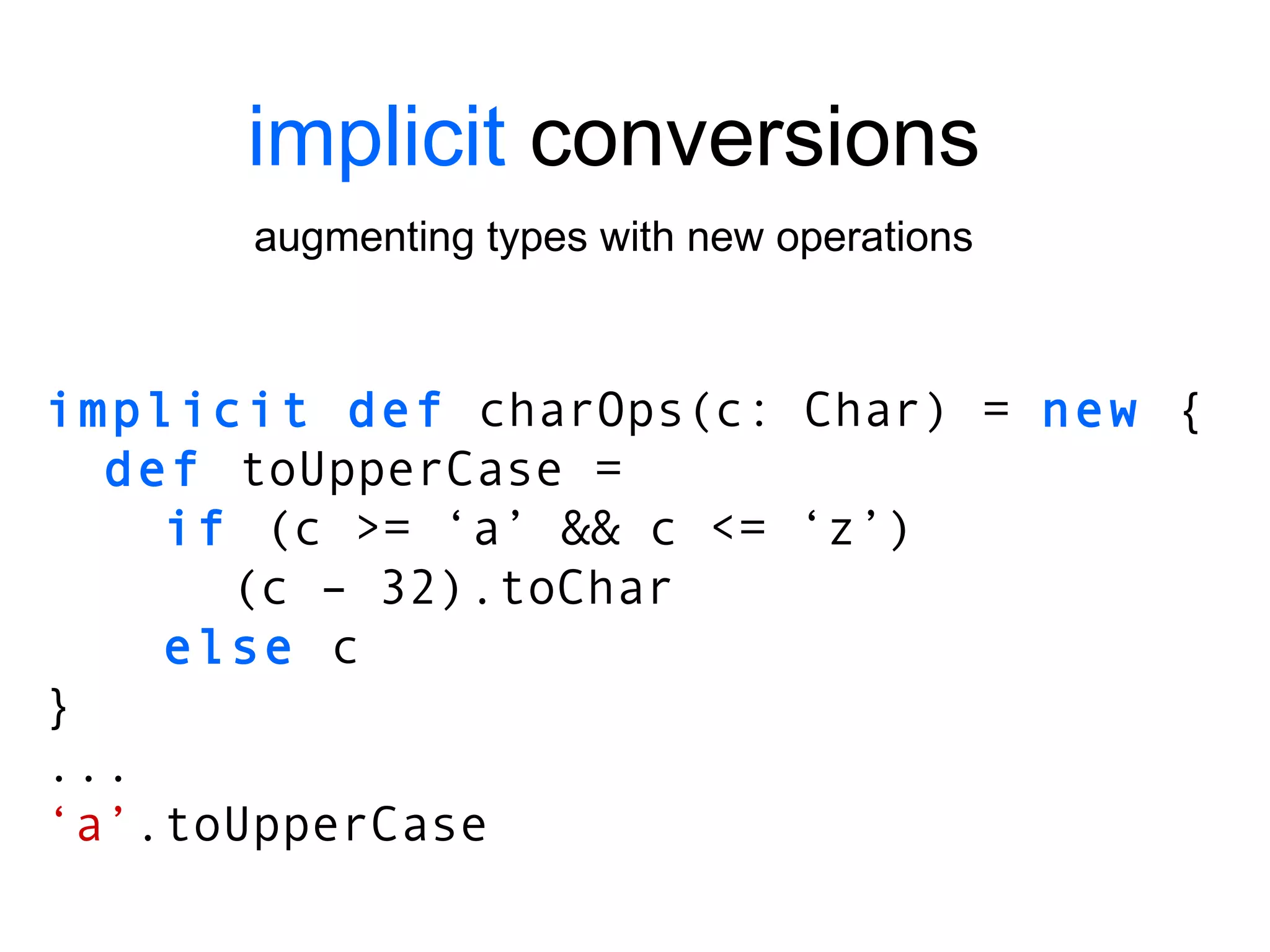 implicit  conversions augmenting types with new operations implicit def  charOps(c: Char) =  new  { def  toUpperCase = if  (c >= ‘a’ && c <= ‘z’)   (c – 32).toChar else  c } ... ‘ a’ .toUpperCase 
