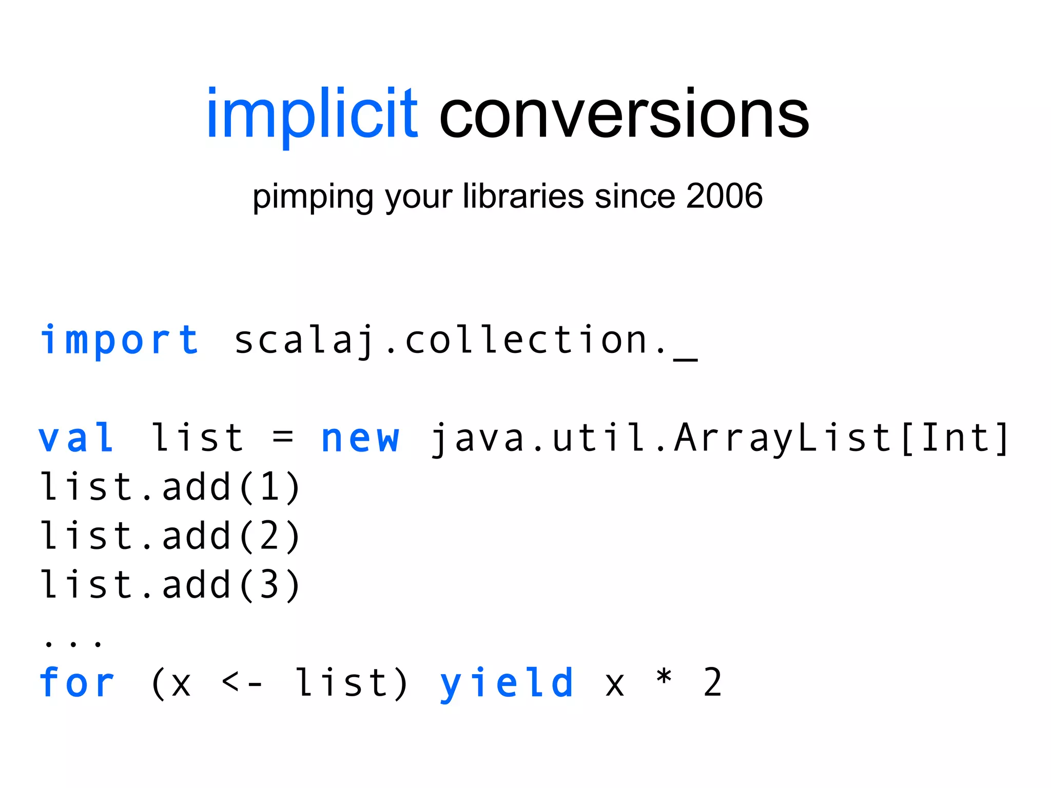 implicit  conversions pimping your libraries since 2006 import  scalaj.collection._ val  list =  new  java.util.ArrayList[Int] list.add(1) list.add(2) list.add(3) ... for  (x <- list)  yield  x * 2 