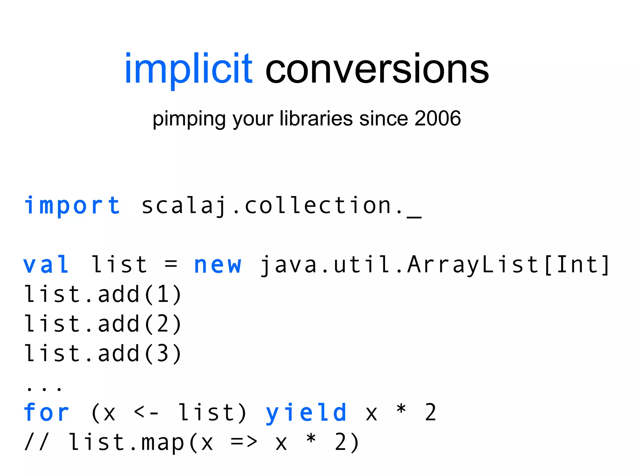 implicit  conversions pimping your libraries since 2006 import  scalaj.collection._ val  list =  new  java.util.ArrayList[Int] list.add(1) list.add(2) list.add(3) ... for  (x <- list)  yield  x * 2 // list.map(x => x * 2) 