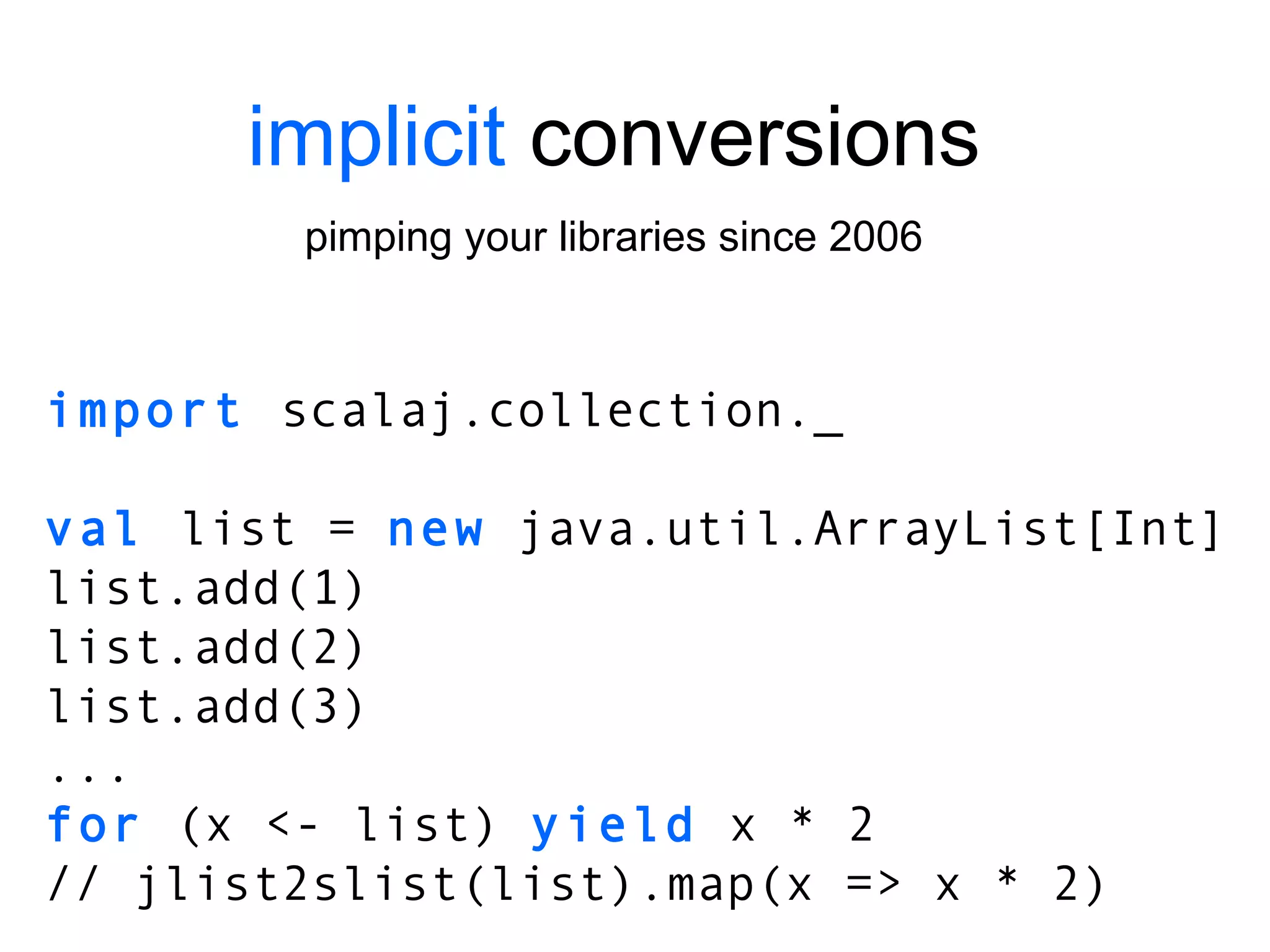 implicit  conversions pimping your libraries since 2006 import  scalaj.collection._ val  list =  new  java.util.ArrayList[Int] list.add(1) list.add(2) list.add(3) ... for  (x <- list)  yield  x * 2 // jlist2slist(list).map(x => x * 2) 