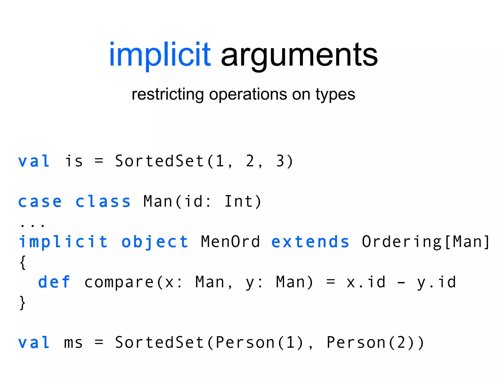 implicit  arguments restricting operations on types val  is = SortedSet(1, 2, 3) case class  Man(id: Int) ... implicit object  MenOrd  extends  Ordering[Man] { def  compare(x: Man, y: Man) = x.id – y.id } val  ms = SortedSet(Person(1), Person(2)) 