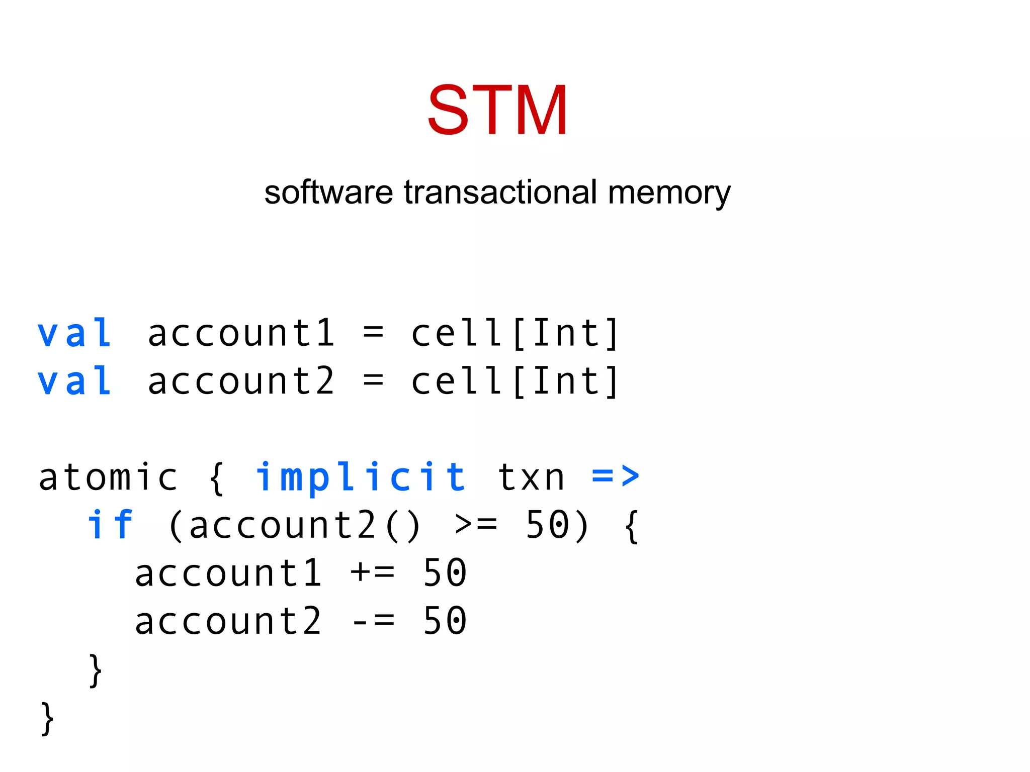 STM software transactional memory val  account1 = cell[Int] val  account2 = cell[Int] atomic {  implicit  txn  => if  (account2() >= 50) { account1 += 50 account2 -= 50 } } 