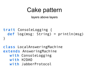 trait  ConsoleLogging { def   log(msg: String) = println(msg) } class  LocalAnsweringMachine extends  AnsweringMachine with  ConsoleLogging with  H2DAO with  JabberProtocol Cake pattern layers above layers 