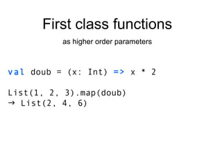 val  doub = (x: Int)  =>  x * 2 List(1, 2, 3).map(doub)    List(2, 4, 6) First class functions as higher order parameters 
